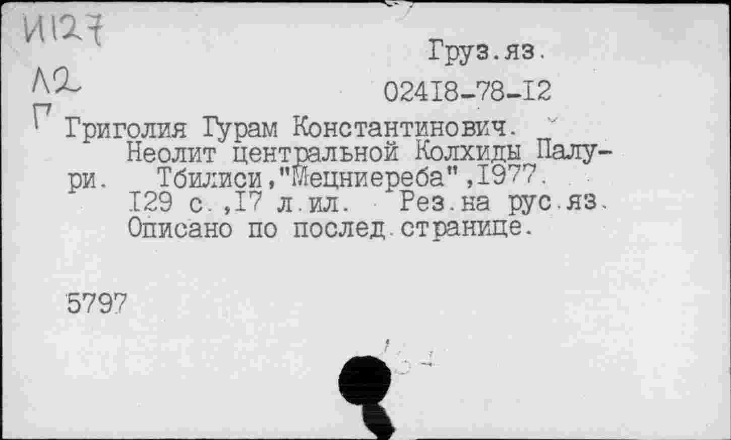 ﻿ИЩ	т™, пч
Iруз.яз.
02418-78-12
Григолия Гурам Константинович. Неолит центральной Колхиды Палу-
ри.	Тбилиси,"Мецниереба",1977.
129 с. ,17 л.ил. Рез.на рус яз.
Описано по послед.странице.
5797